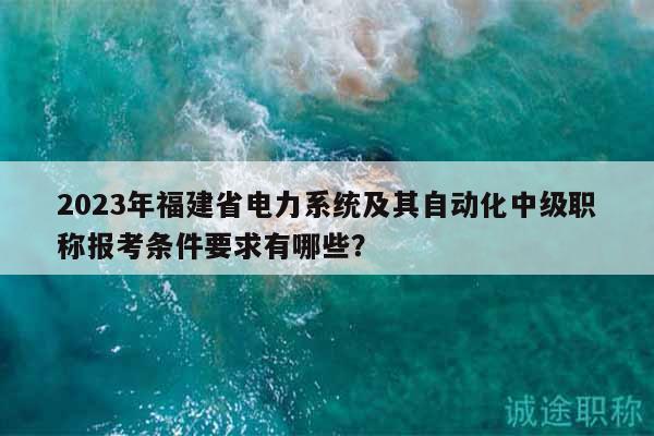 2023年福建省电力系统及其自动化中级职称报考条件要求有哪些？