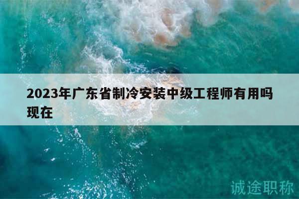 2023年广东省制冷安装中级工程师有用吗现在