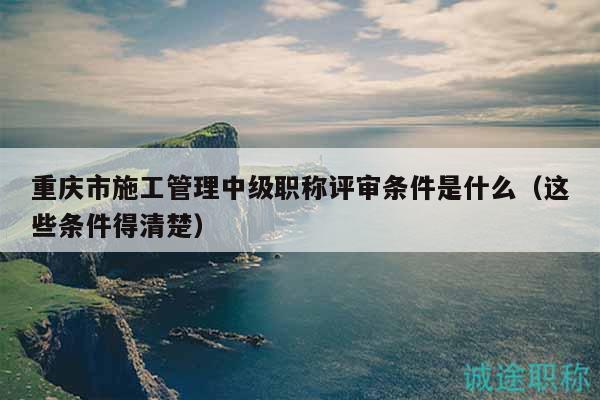 重庆市施工管理中级职称评审条件是什么（这些条件得清楚）