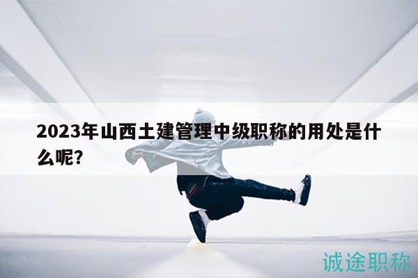 2023年山西土建管理中级职称的用处是什么呢？