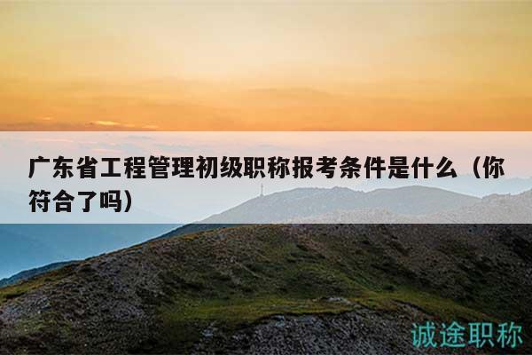 广东省工程管理初级职称报考条件是什么（你符合了吗）