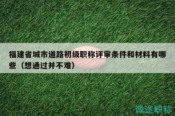 福建省城市道路初级职称评审条件和材料有哪些（想通过并不难）