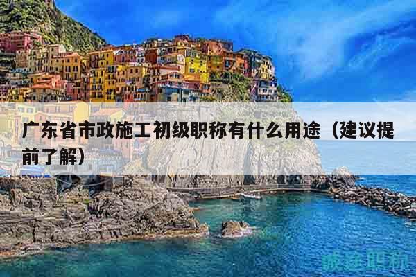 广东省市政施工初级职称有什么用途（建议提前了解）