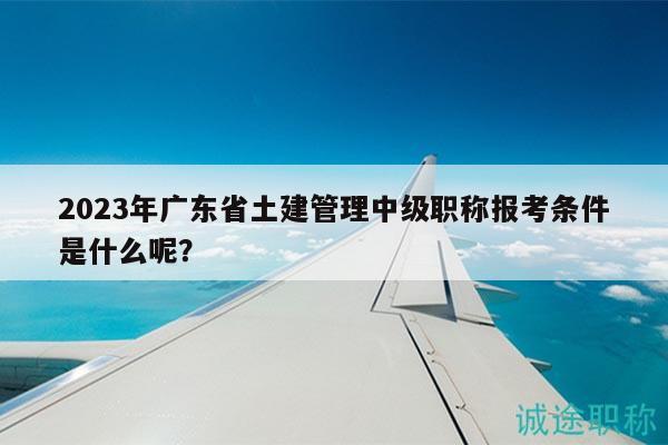 2023年广东省土建管理中级职称报考条件是什么呢？
