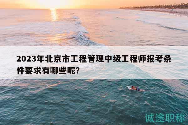 2023年北京市工程管理中级工程师报考条件要求有哪些呢？
