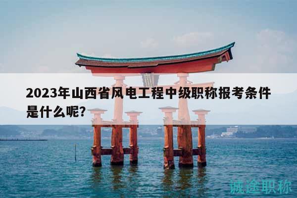 2023年山西省风电工程中级职称报考条件是什么呢？
