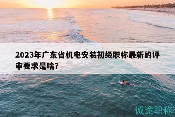 2023年广东省机电安装初级职称最新的评审要求是啥？