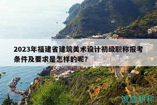 2023年福建省建筑美术设计初级职称报考条件及要求是怎样的呢？