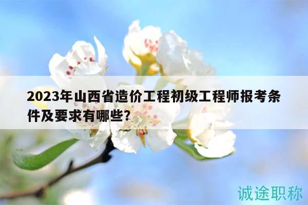2023年山西省造价工程初级工程师报考条件及要求有哪些？