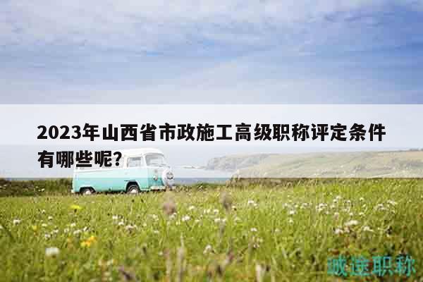 2023年山西省市政施工高级职称评定条件有哪些呢？