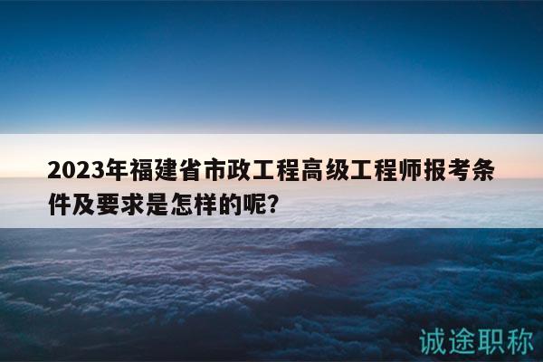 2023年福建省市政工程高级工程师报考条件及要求是怎样的呢？