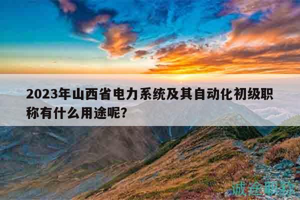 2023年山西省电力系统及其自动化初级职称有什么用途呢？