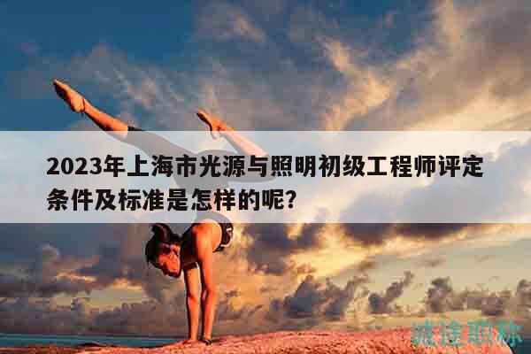 2023年上海市光源与照明初级工程师评定条件及标准是怎样的呢？