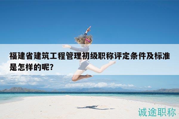 福建省建筑工程管理初级职称评定条件及标准是怎样的呢？