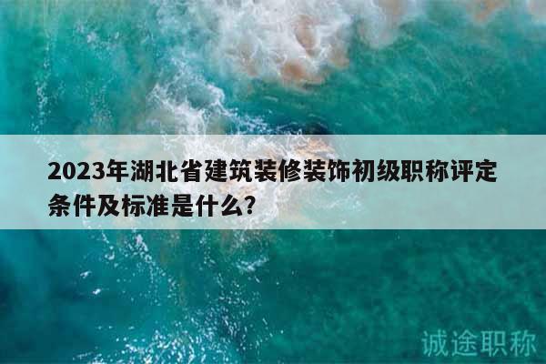 2023年湖北省建筑装修装饰初级职称评定条件及标准是什么？