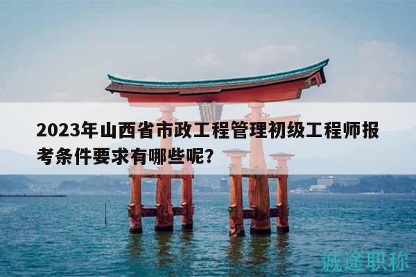 2023年山西省市政工程管理初级工程师报考条件要求有哪些呢？