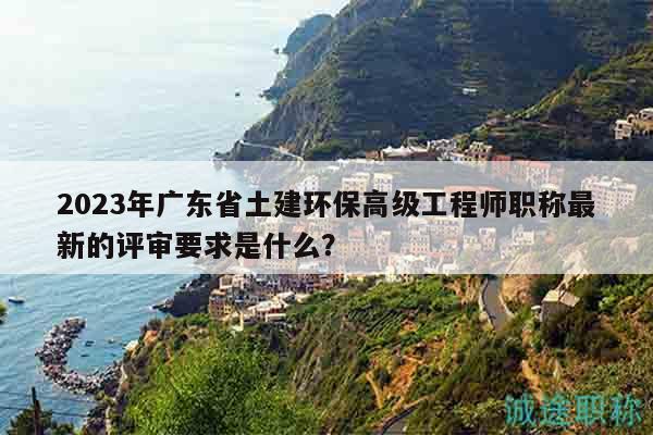 2023年广东省土建环保高级工程师职称最新的评审要求是什么？