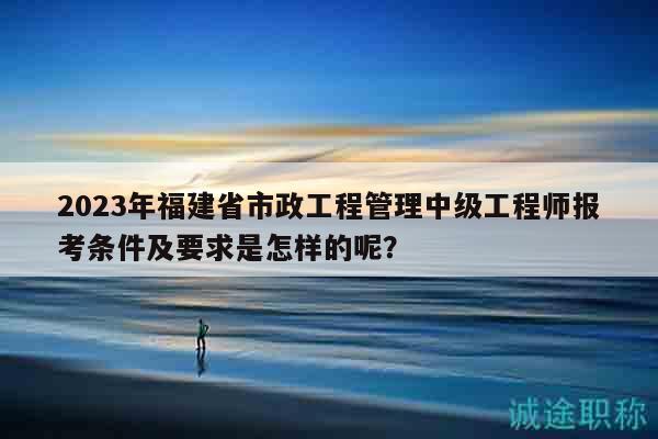 2023年福建省市政工程管理中级工程师报考条件及要求是怎样的呢？