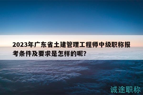 2023年广东省土建管理工程师中级职称报考条件及要求是怎样的呢？