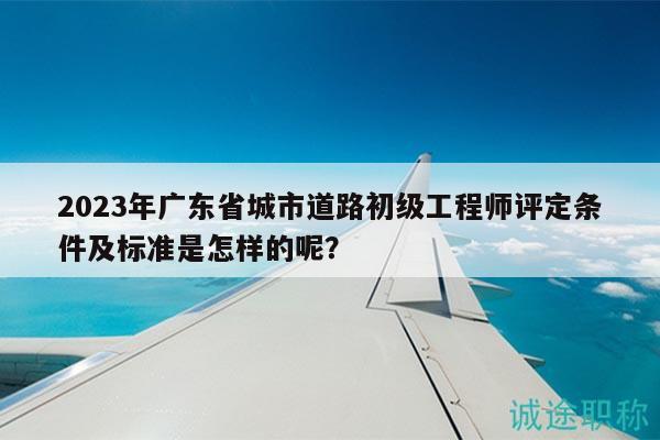 2023年广东省城市道路初级工程师评定条件及标准是怎样的呢？
