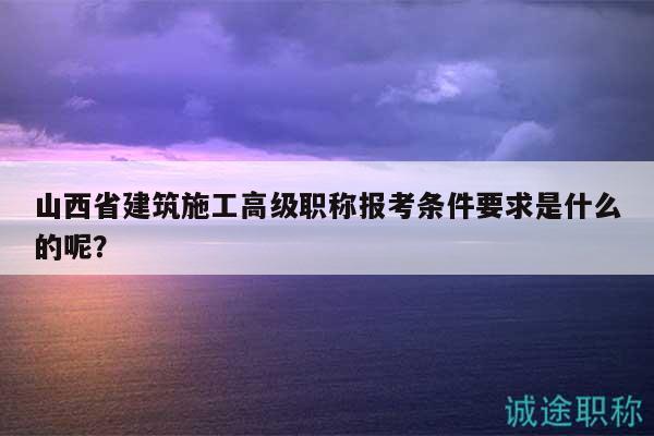 山西省建筑施工高级职称报考条件要求是什么的呢？