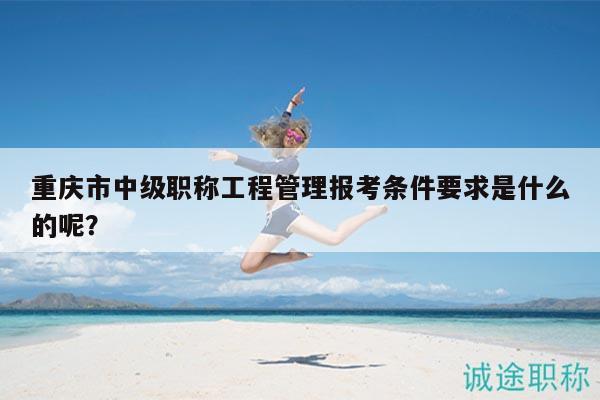 重庆市中级职称工程管理报考条件要求是什么的呢？