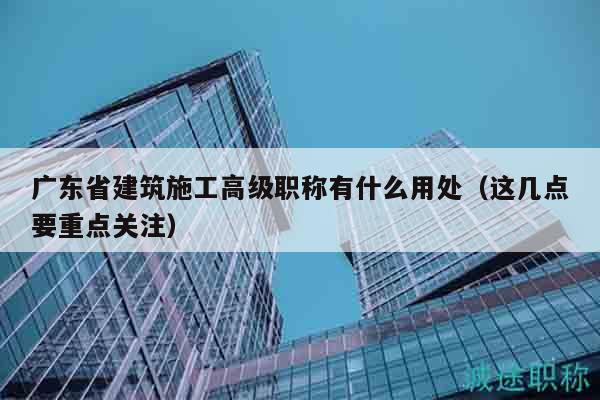 广东省建筑施工高级职称有什么用处（这几点要重点关注）