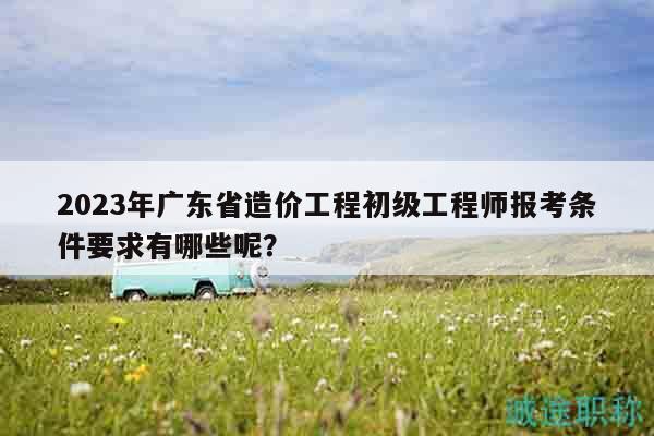 2023年广东省造价工程初级工程师报考条件要求有哪些呢？