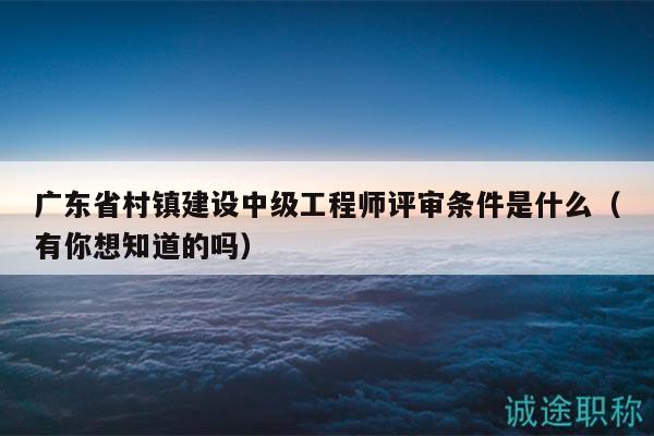 广东省村镇建设中级工程师评审条件是什么（有你想知道的吗）