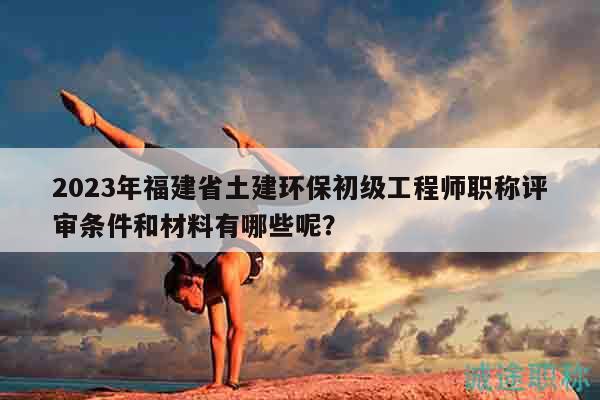 2023年福建省土建环保初级工程师职称评审条件和材料有哪些呢？