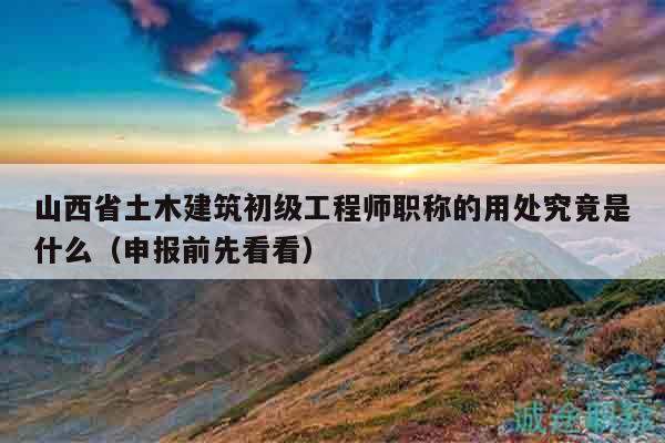山西省土木建筑初级工程师职称的用处究竟是什么（申报前先看看）