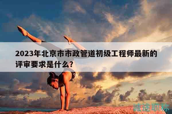2023年北京市市政管道初级工程师最新的评审要求是什么？