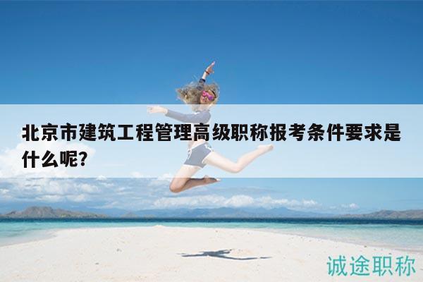 北京市建筑工程管理高级职称报考条件要求是什么呢？