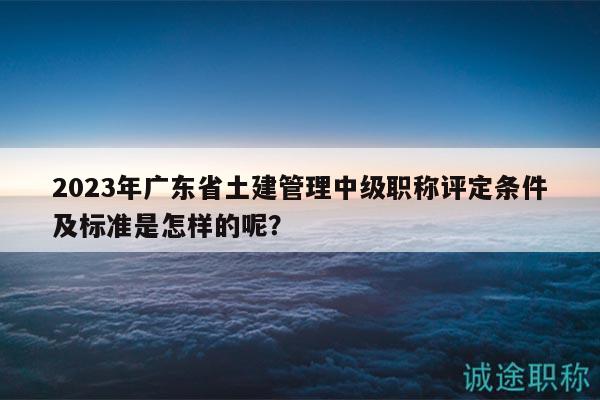 2023年广东省土建管理中级职称评定条件及标准是怎样的呢？