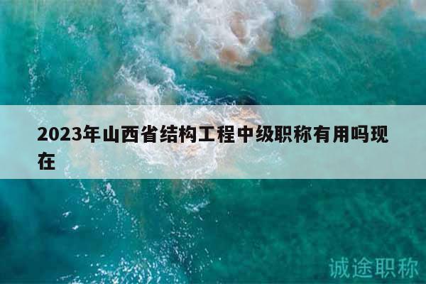2023年山西省结构工程中级职称有用吗现在
