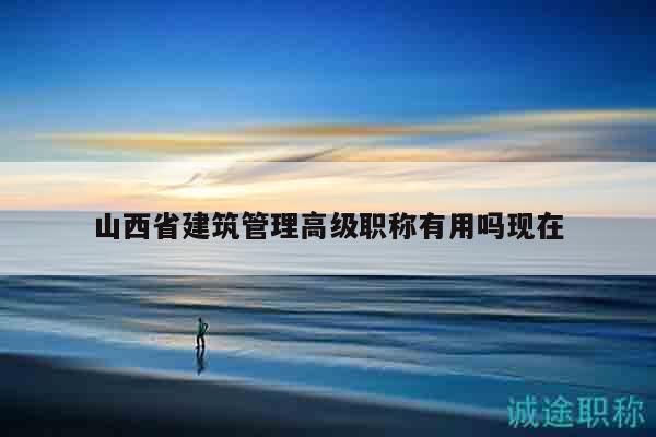 山西省建筑管理高级职称有用吗现在