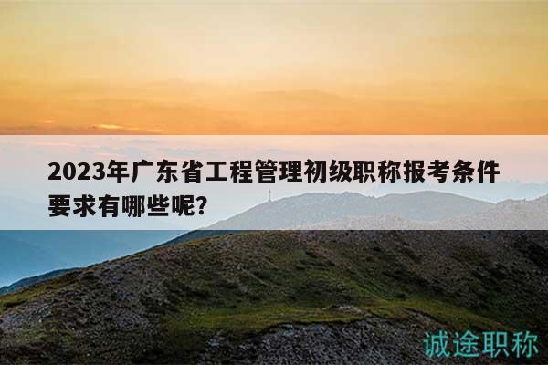 2023年广东省工程管理初级职称报考条件要求有哪些呢？