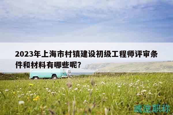 2023年上海市村镇建设初级工程师评审条件和材料有哪些呢？