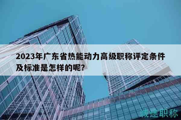 2023年广东省热能动力高级职称评定条件及标准是怎样的呢？