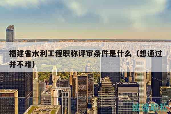 福建省水利工程职称评审条件是什么（想通过并不难）