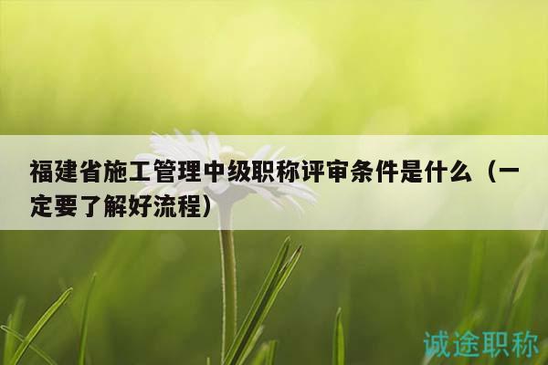 福建省施工管理中级职称评审条件是什么（一定要了解好流程）