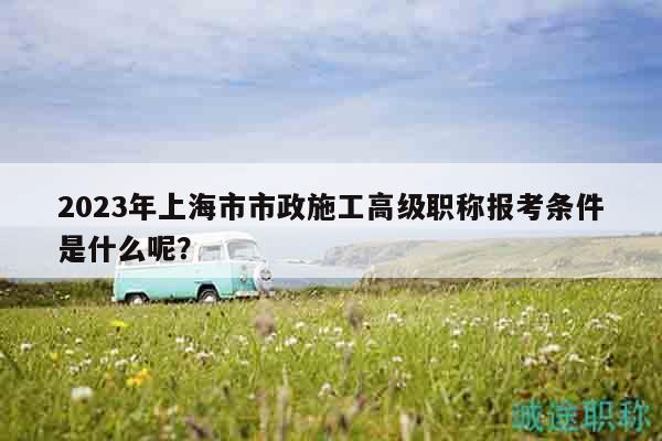 2023年上海市市政施工高级职称报考条件是什么呢？