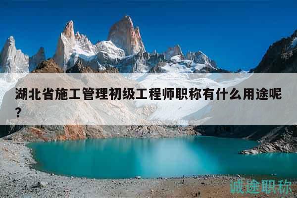 湖北省施工管理初级工程师职称有什么用途呢？