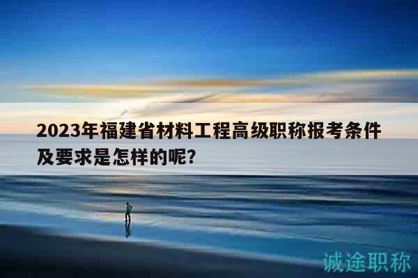 2023年福建省材料工程高级职称报考条件及要求是怎样的呢？