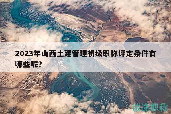2023年山西土建管理初级职称评定条件有哪些呢？