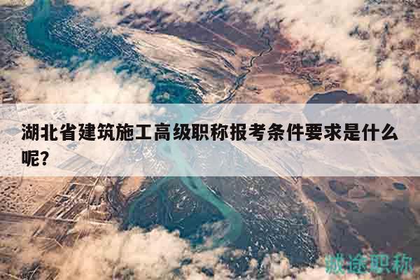湖北省建筑施工高级职称报考条件要求是什么呢？