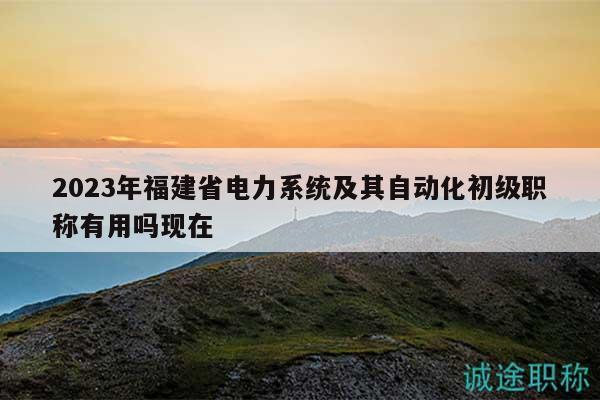 2023年福建省电力系统及其自动化初级职称有用吗现在