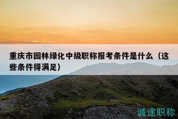重庆市园林绿化中级职称报考条件是什么（这些条件得满足）
