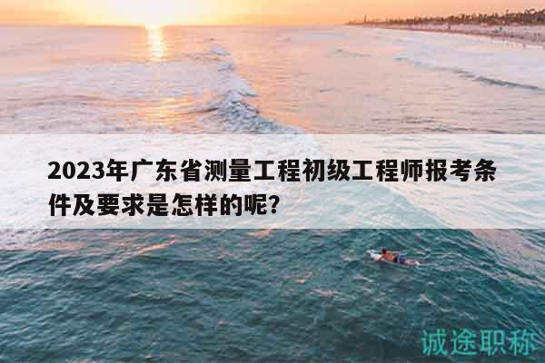2023年广东省测量工程初级工程师报考条件及要求是怎样的呢？