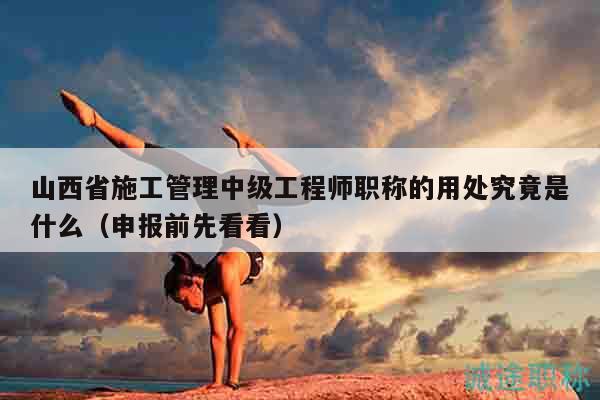山西省施工管理中级工程师职称的用处究竟是什么（申报前先看看）